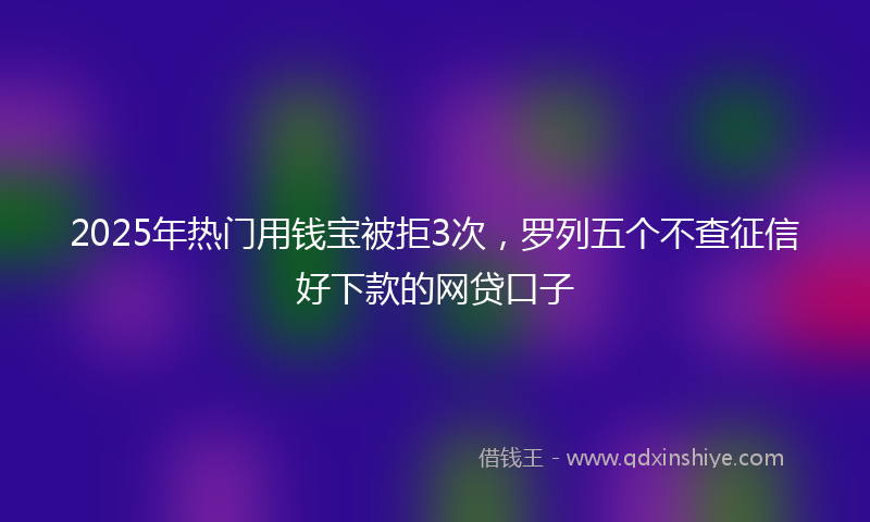 2025年热门用钱宝被拒3次，罗列五个不查征信好下款的网贷口子