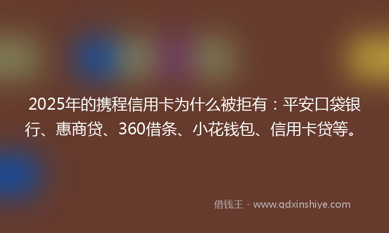 2025年的携程信用卡为什么被拒有：平安口袋银行、惠商贷、360借条、小花钱包、信用卡贷等。