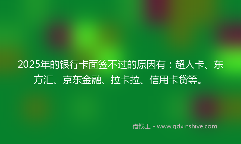 2025年的银行卡面签不过的原因有：超人卡、东方汇、京东金融、拉卡拉、信用卡贷等。