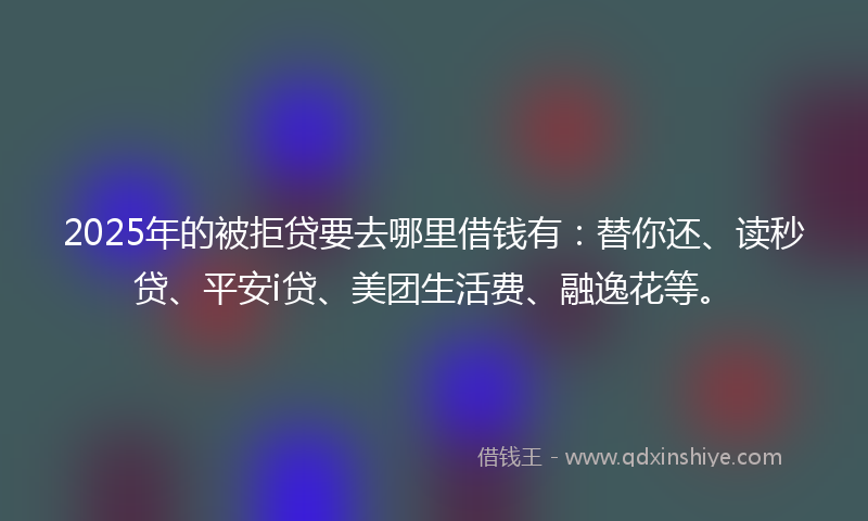 2025年的被拒贷要去哪里借钱有：替你还、读秒贷、平安i贷、美团生活费、融逸花等。