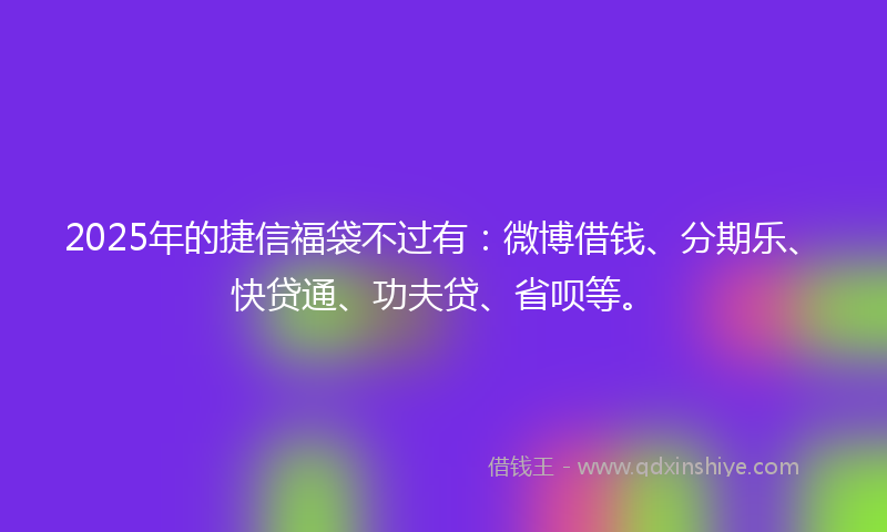 2025年的捷信福袋不过有：微博借钱、分期乐、快贷通、功夫贷、省呗等。
