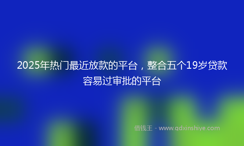 2025年热门最近放款的平台，整合五个19岁贷款容易过审批的平台
