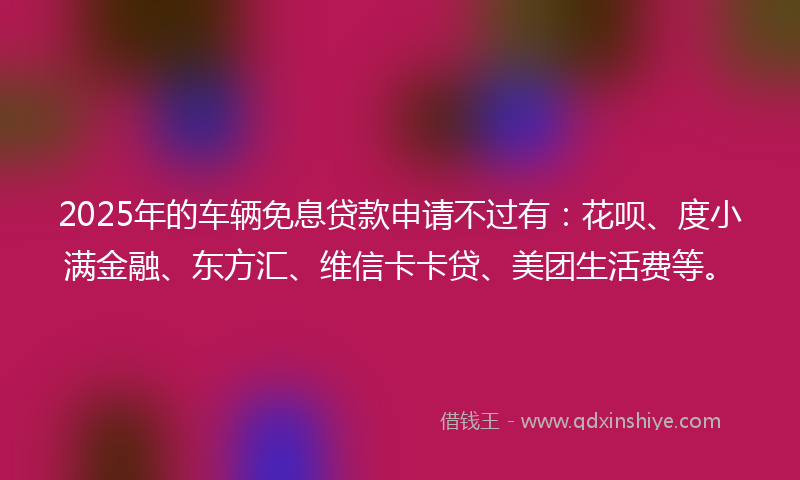 2025年的车辆免息贷款申请不过有：花呗、度小满金融、东方汇、维信卡卡贷、美团生活费等。