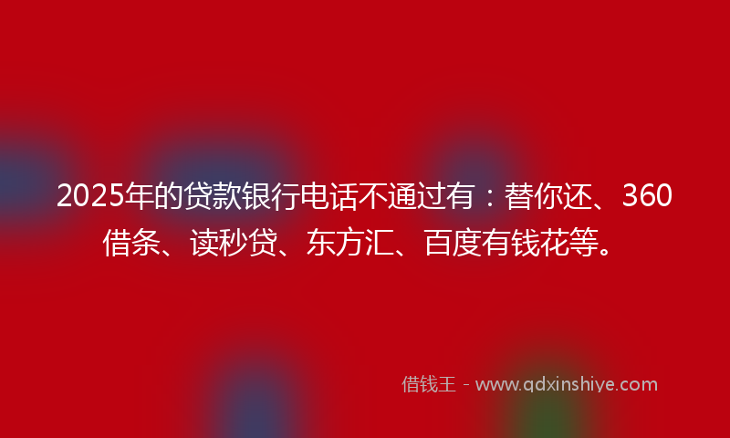 2025年的贷款银行电话不通过有：替你还、360借条、读秒贷、东方汇、百度有钱花等。