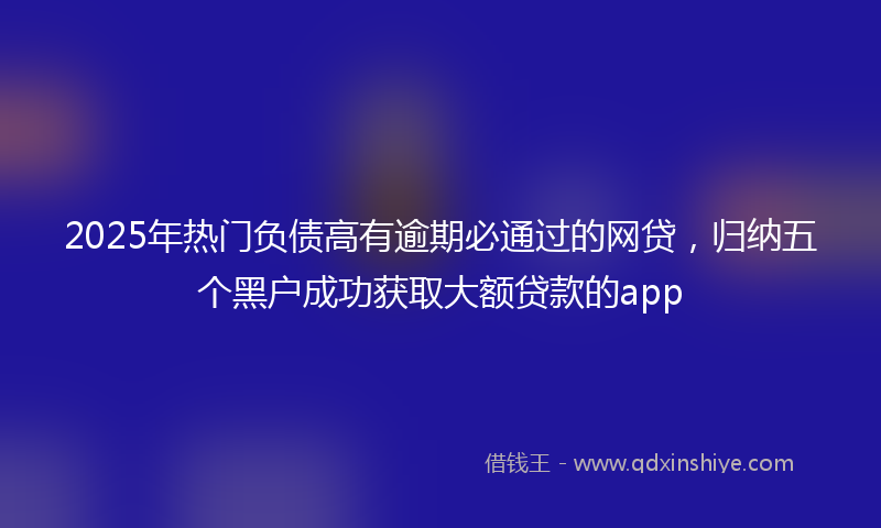 2025年热门负债高有逾期必通过的网贷，归纳五个黑户成功获取大额贷款的app