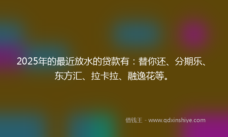 2025年的最近放水的贷款有：替你还、分期乐、东方汇、拉卡拉、融逸花等。