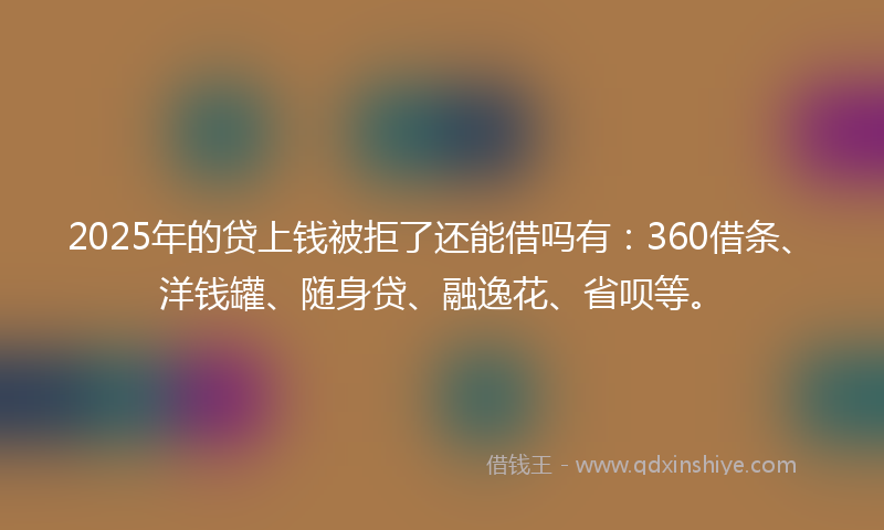 2025年的贷上钱被拒了还能借吗有：360借条、洋钱罐、随身贷、融逸花、省呗等。