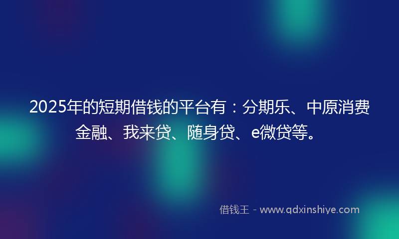 2025年的短期借钱的平台有：分期乐、中原消费金融、我来贷、随身贷、e微贷等。