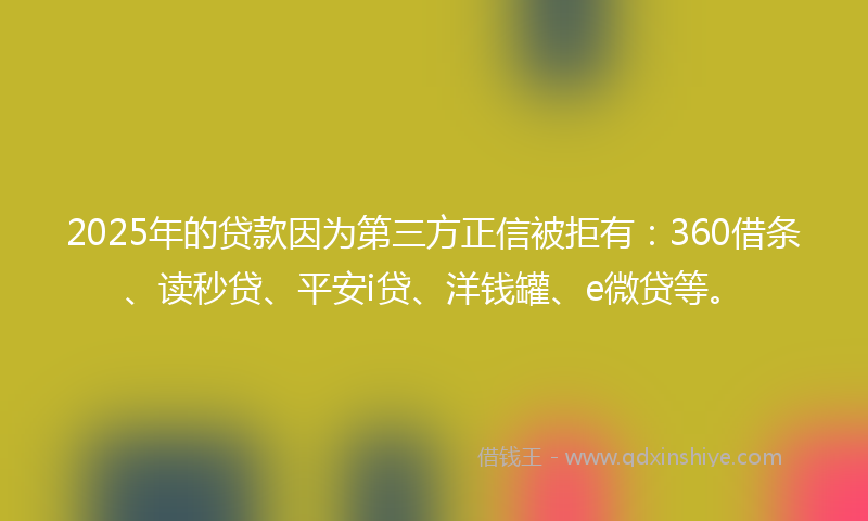 2025年的贷款因为第三方正信被拒有：360借条、读秒贷、平安i贷、洋钱罐、e微贷等。