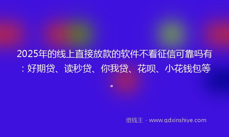 2025年的线上直接放款的软件不看征信可靠吗有：好期贷、读秒贷、你我贷、花呗、小花钱包等。