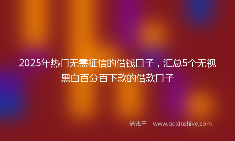 2025年热门无需征信的借钱口子，汇总5个无视黑白百分百下款的借款口子