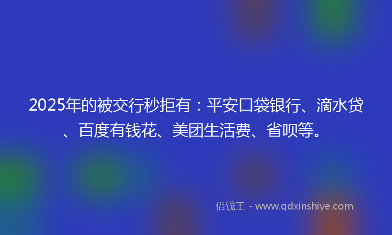 2025年的被交行秒拒有：平安口袋银行、滴水贷、百度有钱花、美团生活费、省呗等。