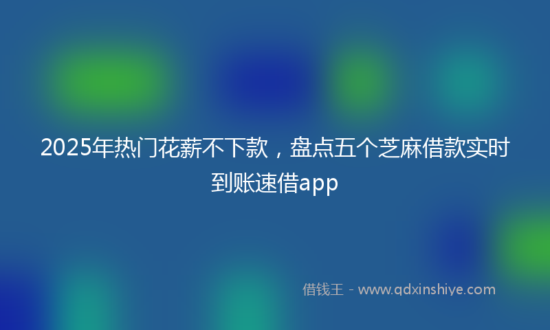2025年热门花薪不下款，盘点五个芝麻借款实时到账速借app