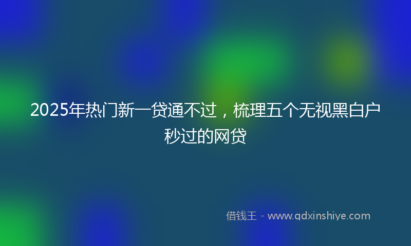 2025年热门新一贷通不过，梳理五个无视黑白户秒过的网贷