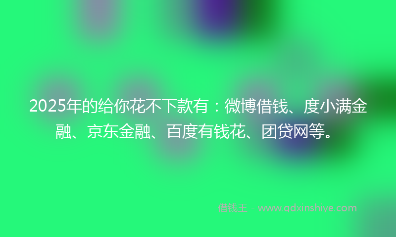 2025年的给你花不下款有：微博借钱、度小满金融、京东金融、百度有钱花、团贷网等。