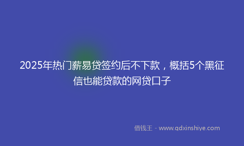 2025年热门薪易贷签约后不下款，概括5个黑征信也能贷款的网贷口子