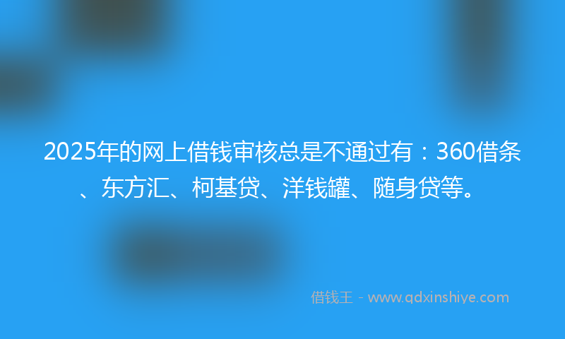 2025年的网上借钱审核总是不通过有：360借条、东方汇、柯基贷、洋钱罐、随身贷等。