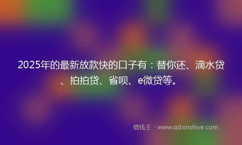 2025年的最新放款快的口子有：替你还、滴水贷、拍拍贷、省呗、e微贷等。