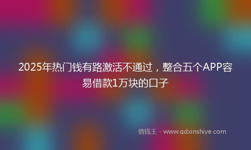 2025年热门钱有路激活不通过，整合五个APP容易借款1万块的口子