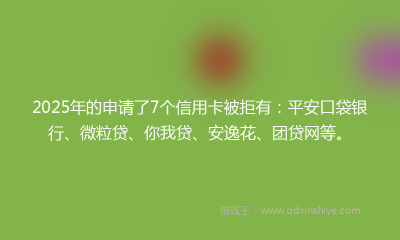 2025年的申请了7个信用卡被拒有：平安口袋银行、微粒贷、你我贷、安逸花、团贷网等。