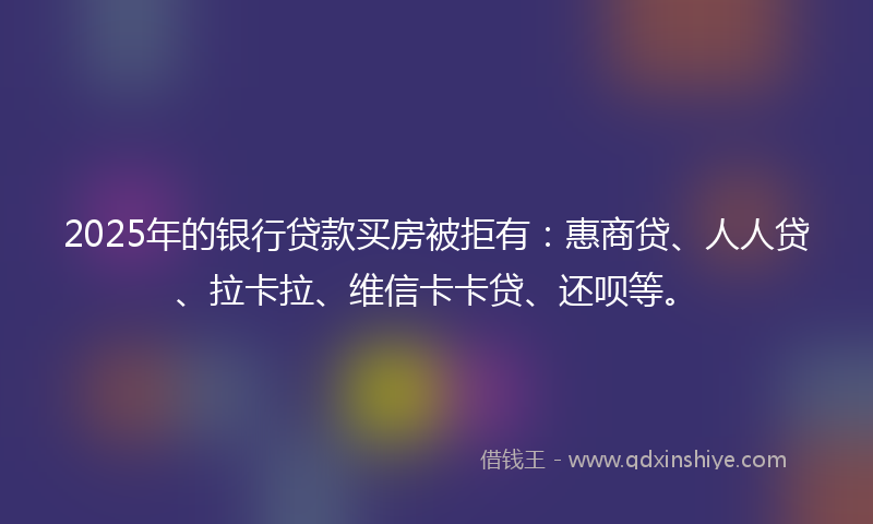 2025年的银行贷款买房被拒有：惠商贷、人人贷、拉卡拉、维信卡卡贷、还呗等。