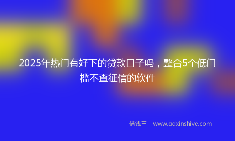 2025年热门有好下的贷款口子吗，整合5个低门槛不查征信的软件
