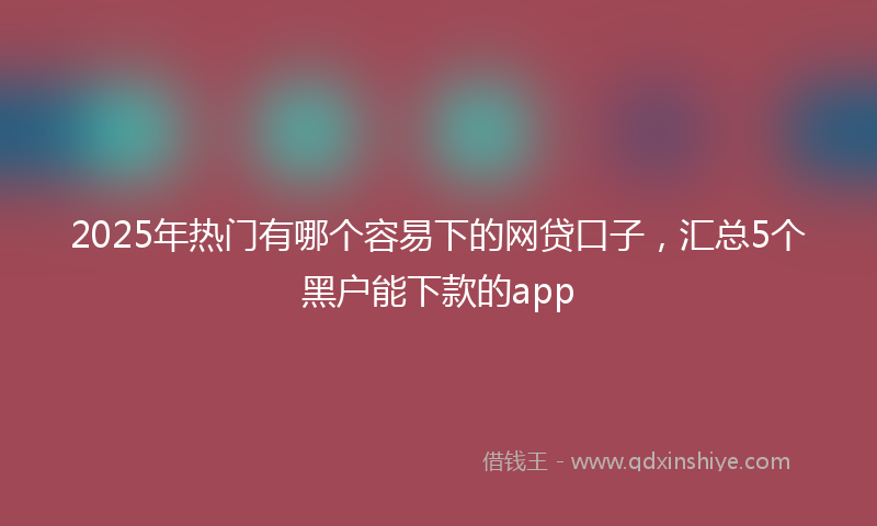 2025年热门有哪个容易下的网贷口子，汇总5个黑户能下款的app