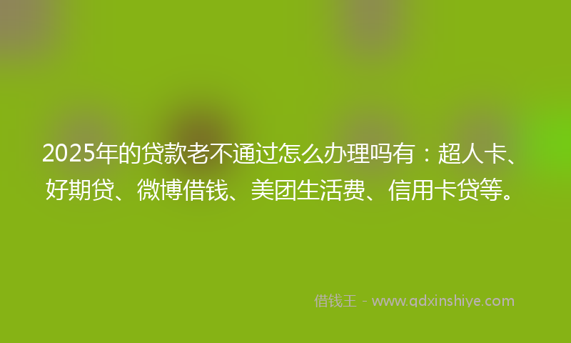 2025年的贷款老不通过怎么办理吗有：超人卡、好期贷、微博借钱、美团生活费、信用卡贷等。