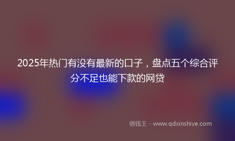 2025年热门有没有最新的口子，盘点五个综合评分不足也能下款的网贷