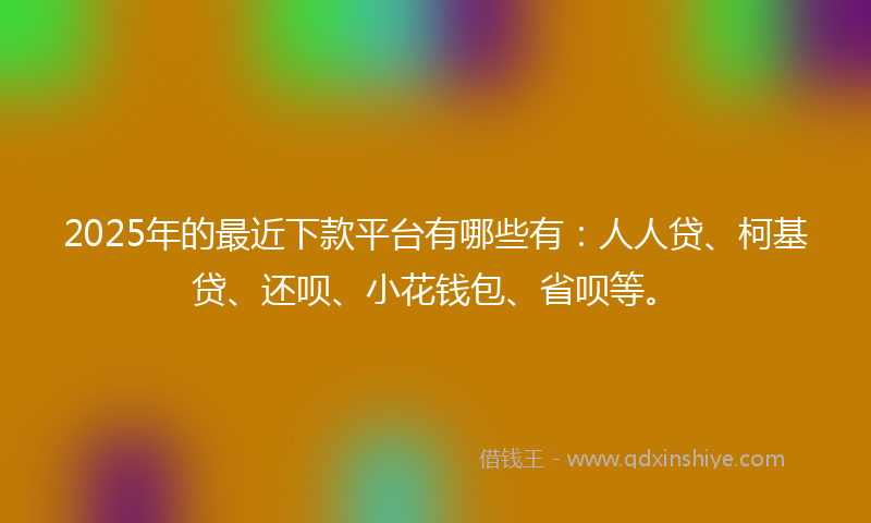 2025年的最近下款平台有哪些有：人人贷、柯基贷、还呗、小花钱包、省呗等。