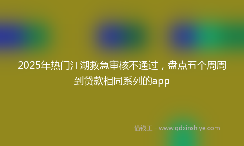 2025年热门江湖救急审核不通过，盘点五个周周到贷款相同系列的app