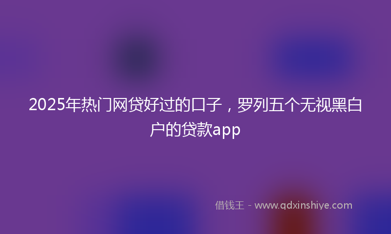 2025年热门网贷好过的口子，罗列五个无视黑白户的贷款app
