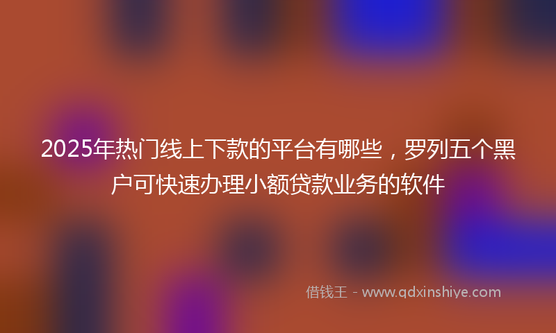 2025年热门线上下款的平台有哪些，罗列五个黑户可快速办理小额贷款业务的软件