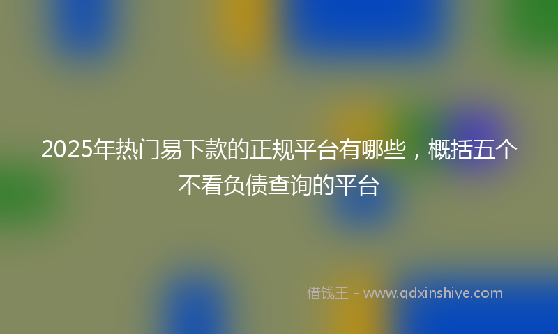 2025年热门易下款的正规平台有哪些，概括五个不看负债查询的平台