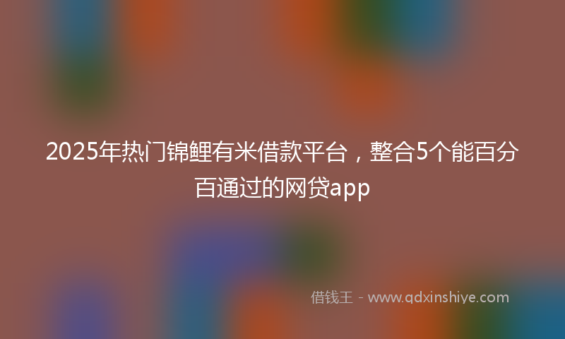 2025年热门锦鲤有米借款平台，整合5个能百分百通过的网贷app