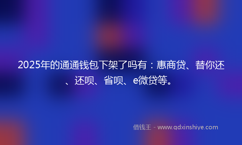 2025年的通通钱包下架了吗有：惠商贷、替你还、还呗、省呗、e微贷等。