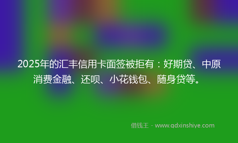 2025年的汇丰信用卡面签被拒有：好期贷、中原消费金融、还呗、小花钱包、随身贷等。