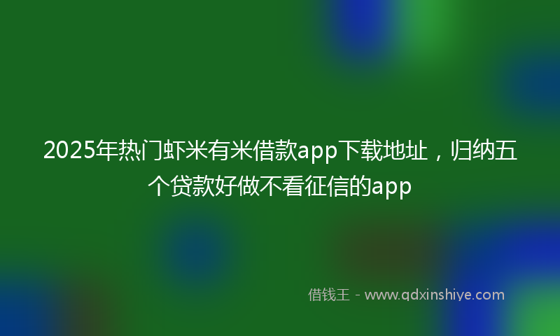 2025年热门虾米有米借款app下载地址，归纳五个贷款好做不看征信的app
