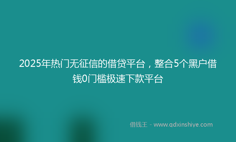 2025年热门无征信的借贷平台，整合5个黑户借钱0门槛极速下款平台