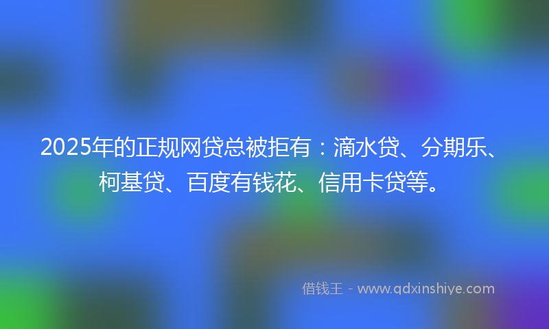 2025年的正规网贷总被拒有：滴水贷、分期乐、柯基贷、百度有钱花、信用卡贷等。