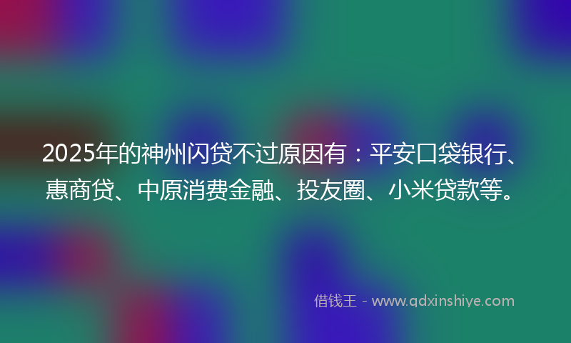 2025年的神州闪贷不过原因有：平安口袋银行、惠商贷、中原消费金融、投友圈、小米贷款等。