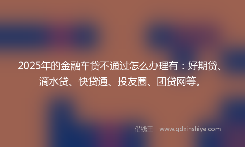 2025年的金融车贷不通过怎么办理有：好期贷、滴水贷、快贷通、投友圈、团贷网等。