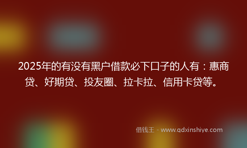2025年的有没有黑户借款必下口子的人有：惠商贷、好期贷、投友圈、拉卡拉、信用卡贷等。