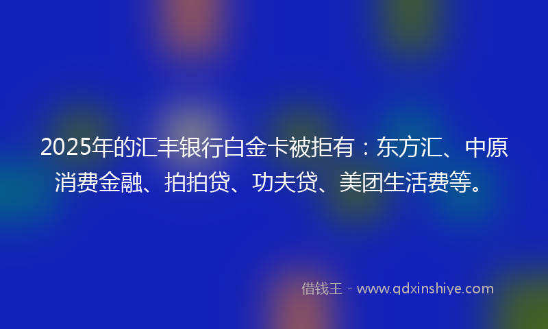 2025年的汇丰银行白金卡被拒有：东方汇、中原消费金融、拍拍贷、功夫贷、美团生活费等。