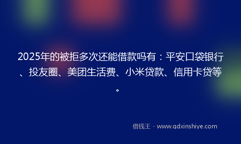2025年的被拒多次还能借款吗有：平安口袋银行、投友圈、美团生活费、小米贷款、信用卡贷等。