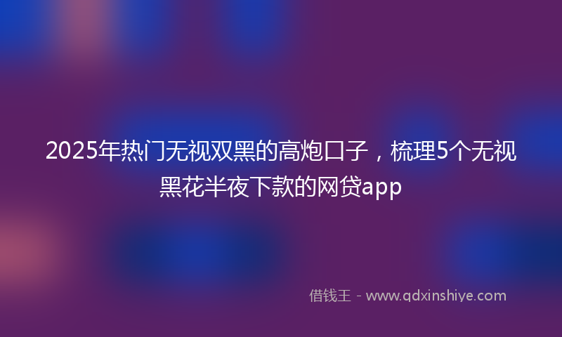 2025年热门无视双黑的高炮口子，梳理5个无视黑花半夜下款的网贷app