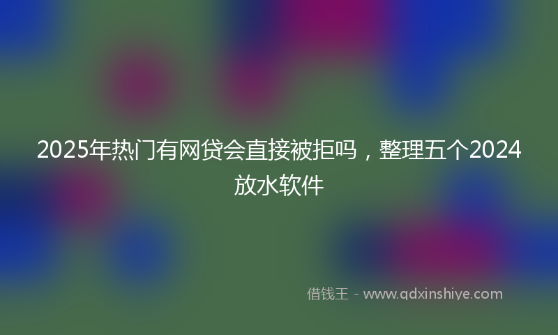 2025年热门有网贷会直接被拒吗，整理五个2024放水软件