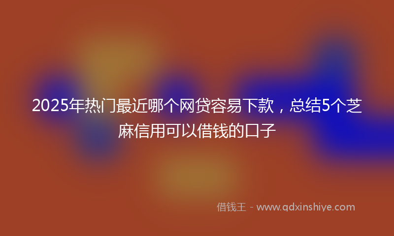 2025年热门最近哪个网贷容易下款，总结5个芝麻信用可以借钱的口子