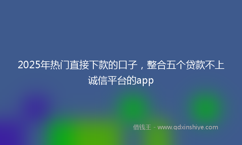 2025年热门直接下款的口子，整合五个贷款不上诚信平台的app