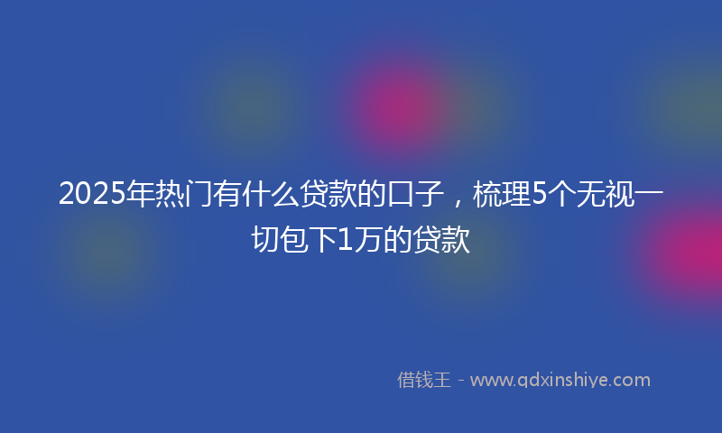 2025年热门有什么贷款的口子，梳理5个无视一切包下1万的贷款